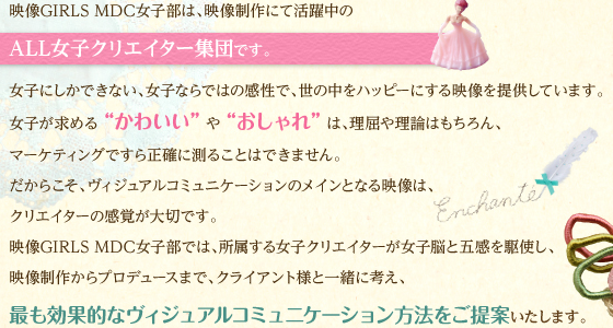 映像GIRLS MDC女子部は、映像制作にて活躍中のALL女子クリエイター集団です。女子にしかできない、女子ならではの感性で、世の中をハッピーにする映像を提供しています。女子が求める“かわいい”や“おしゃれ”は、理屈や理論はもちろん、マーケティングですら正確に測ることはできません。だからこそ、ヴィジュアルコミュニケーションのメインとなる映像は、クリエイターの感覚が大切です。映像GIRLS MDC女子部では、所属する女子クリエイターが女子脳と五感を駆使し、映像制作からプロヂュースまで、クライアント様と一緒に考え、最も効果的なヴィジュアルコミュニケーション方法をご提案いたします。
