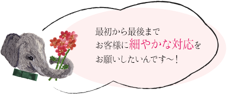 最初から最後までお客様に細やかな対応をお願いしたいんですー！