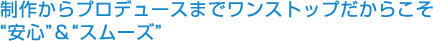 制作からプロデュースまでワンストップだからこそ“安心”＆“スムーズ”